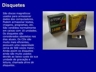 Disquetes
São discos magnéticos
usados para armazenar
dados dos computadores.
Podem armazenar textos,
imagens, programas, etc.
São vendidos normalmente
em caixas com 10 unidades.
Os disquetes são
considerados obsoletos nos
dias atuais. Os CDs são
muito mais eficientes,
possuem uma capacidade
cerca de 500 vezes maior.
Ainda assim os disquetes
ainda são muito usados
devido ao baixo custo da sua
unidade de gravação e
leitura, chamada drive de
disquetes.
 