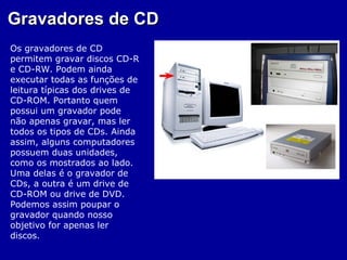Gravadores de CD
Os gravadores de CD
permitem gravar discos CD-R
e CD-RW. Podem ainda
executar todas as funções de
leitura típicas dos drives de
CD-ROM. Portanto quem
possui um gravador pode
não apenas gravar, mas ler
todos os tipos de CDs. Ainda
assim, alguns computadores
possuem duas unidades,
como os mostrados ao lado.
Uma delas é o gravador de
CDs, a outra é um drive de
CD-ROM ou drive de DVD.
Podemos assim poupar o
gravador quando nosso
objetivo for apenas ler
discos.
 