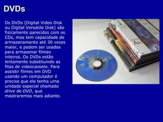 DVDs
Os DVDs (Digital Video Disk
ou Digital Versatile Disk) são
fisicamente parecidos com os
CDs, mas tem capacidade de
armazenamento até 30 vezes
maior, e podem ser usados
para armazenar filmes
inteiros. Os DVDs estão
lentamente substituindo as
fitas de videocassete. Para
assistir filmes em DVD
usando um computador é
preciso que ele tenha uma
unidade especial chamado
drive de DVD, que
mostraremos mais adiante.
 