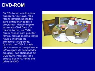 DVD-ROM
Os CDs foram criados para
armazenar músicas, mas
foram também utilizados
para armazenar dados e
programas, dando origem
assim aos CD-ROMs. Da
mesma forma, os DVDs
foram criados para guardar
filmes, mas ao mesmo tempo
havia a intenção de
armazenar programas.
Quando um DVD é usado
para armazenar programas e
informações do computador
em geral, são chamados de
DVD-ROM. Para usá-los é
preciso que o PC tenha um
drive de DVD.
 