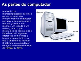 As partes do computador
A maioria dos
microcomputadores são mais
ou menos parecidos.
Provavelmente o computador
que você está usando agora
tem um gabinete, um
monitor, um teclado e um
mouse, como o que
mostramos na figura ao lado.
Poderão existir algumas
diferenças, como o tipo e
tamanho do gabinete, e o
tipo e tamanho do monitor.
O gabinete do computador
da figura ao lado é chamado
de vertical ou torre.
 