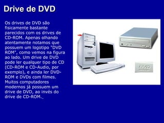 Drive de DVD
Os drives de DVD são
fisicamente bastante
parecidos com os drives de
CD-ROM. Apenas olhando
atentamente notamos que
possuem um logotipo "DVD
ROM", como vemos na figura
ao lado. Um drive de DVD
pode ler qualquer tipo de CD
(CD-ROM e CD-Audio, por
exemplo), e ainda ler DVD-
ROM e DVDs com filmes.
Muitos computadores
modernos já possuem um
drive de DVD, ao invés do
drive de CD-ROM.
 