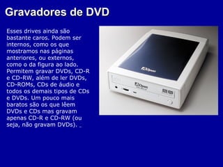 Gravadores de DVD
Esses drives ainda são
bastante caros. Podem ser
internos, como os que
mostramos nas páginas
anteriores, ou externos,
como o da figura ao lado.
Permitem gravar DVDs, CD-R
e CD-RW, além de ler DVDs,
CD-ROMs, CDs de áudio e
todos os demais tipos de CDs
e DVDs. Um pouco mais
baratos são os que lêem
DVDs e CDs mas gravam
apenas CD-R e CD-RW (ou
seja, não gravam DVDs).
 