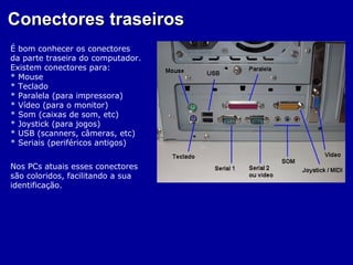Conectores traseiros
É bom conhecer os conectores
da parte traseira do computador.
Existem conectores para:
* Mouse
* Teclado
* Paralela (para impressora)
* Vídeo (para o monitor)
* Som (caixas de som, etc)
* Joystick (para jogos)
* USB (scanners, câmeras, etc)
* Seriais (periféricos antigos)


Nos PCs atuais esses conectores
são coloridos, facilitando a sua
identificação.
 