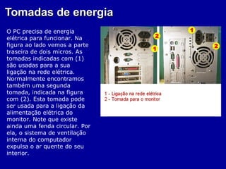 Tomadas de energia
O PC precisa de energia
elétrica para funcionar. Na
figura ao lado vemos a parte
traseira de dois micros. As
tomadas indicadas com (1)
são usadas para a sua
ligação na rede elétrica.
Normalmente encontramos
também uma segunda
tomada, indicada na figura
com (2). Esta tomada pode
ser usada para a ligação da
alimentação elétrica do
monitor. Note que existe
ainda uma fenda circular. Por
ela, o sistema de ventilação
interna do computador
expulsa o ar quente do seu
interior.
 