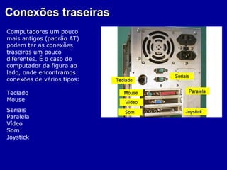 Conexões traseiras
Computadores um pouco
mais antigos (padrão AT)
podem ter as conexões
traseiras um pouco
diferentes. É o caso do
computador da figura ao
lado, onde encontramos
conexões de vários tipos:

Teclado
Mouse
Seriais
Paralela
Vídeo
Som
Joystick
 