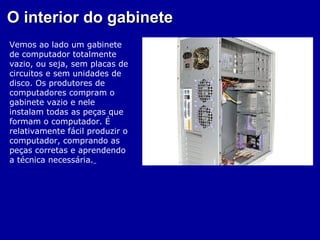 O interior do gabinete
Vemos ao lado um gabinete
de computador totalmente
vazio, ou seja, sem placas de
circuitos e sem unidades de
disco. Os produtores de
computadores compram o
gabinete vazio e nele
instalam todas as peças que
formam o computador. É
relativamente fácil produzir o
computador, comprando as
peças corretas e aprendendo
a técnica necessária.
 