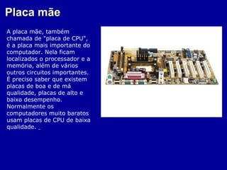 Placa mãe
A placa mãe, também
chamada de "placa de CPU",
é a placa mais importante do
computador. Nela ficam
localizados o processador e a
memória, além de vários
outros circuitos importantes.
É preciso saber que existem
placas de boa e de má
qualidade, placas de alto e
baixo desempenho.
Normalmente os
computadores muito baratos
usam placas de CPU de baixa
qualidade.
 