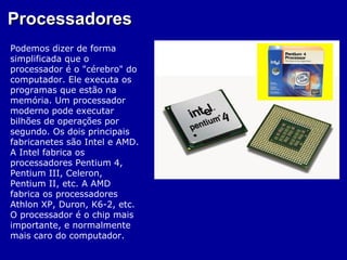 Processadores
Podemos dizer de forma
simplificada que o
processador é o "cérebro" do
computador. Ele executa os
programas que estão na
memória. Um processador
moderno pode executar
bilhões de operações por
segundo. Os dois principais
fabricanetes são Intel e AMD.
A Intel fabrica os
processadores Pentium 4,
Pentium III, Celeron,
Pentium II, etc. A AMD
fabrica os processadores
Athlon XP, Duron, K6-2, etc.
O processador é o chip mais
importante, e normalmente
mais caro do computador.
 