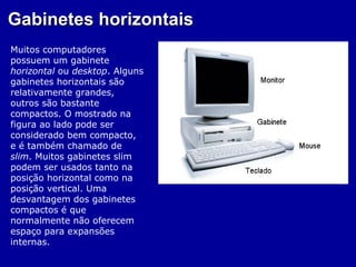 Gabinetes horizontais
Muitos computadores
possuem um gabinete
horizontal ou desktop. Alguns
gabinetes horizontais são
relativamente grandes,
outros são bastante
compactos. O mostrado na
figura ao lado pode ser
considerado bem compacto,
e é também chamado de
slim. Muitos gabinetes slim
podem ser usados tanto na
posição horizontal como na
posição vertical. Uma
desvantagem dos gabinetes
compactos é que
normalmente não oferecem
espaço para expansões
internas.
 
