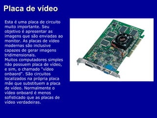 Placa de vídeo
Esta é uma placa de circuito
muito importante. Seu
objetivo é apresentar as
imagens que são enviadas ao
monitor. As placas de vídeo
modernas são inclusive
capazes de gerar imagens
tridimensionais.
Muitos computadores simples
não possuem placa de vídeo,
e sim, o chamado "vídeo
onbaord". São circuitos
localizados na própria placa
mãe que substituem a placa
de vídeo. Normalmente o
vídeo onboard é menos
sofisticado que as placas de
vídeo verdadeiras.
 