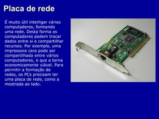 Placa de rede
É muito útil interligar vários
computadores, formando
uma rede. Desta forma os
computadores podem trocar
dados entre si e compartilhar
recursos. Por exemplo, uma
impressora cara pode ser
compartilhada entre vários
computadores, o que a torna
economicamente viável. Para
permitir a formação de
redes, os PCs precisam ter
uma placa de rede, como a
mostrada ao lado.
 