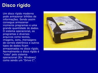 Disco rígido
Um disco rígido moderno
pode armazenar bilhões de
informações. Sendo assim
consegue armazenar
inúmeros programas e uma
grande quantidade de dados.
O sistema operacional, os
programas e diversos
arquivos como textos,
imagens, sons, mensagens
de correio eletrônico e outros
tipos de dados ficam
armazenados no disco rígido.
Normalmente o disco rígido é
"visto" pelo sistema
operacional (Ex: Windows)
como sendo um "Drive C".
 