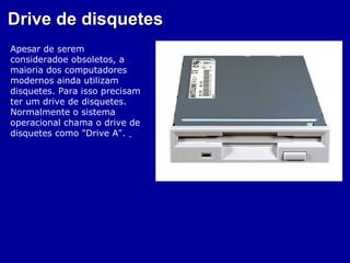 Drive de disquetes
Apesar de serem
consideradoe obsoletos, a
maioria dos computadores
modernos ainda utilizam
disquetes. Para isso precisam
ter um drive de disquetes.
Normalmente o sistema
operacional chama o drive de
disquetes como "Drive A".
 