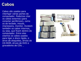 Cabos
Cabos são usados para
interligar várias partes do
computador. Podemos citar
os cabos externos (para
conectar periféricos), como
os do teclado, mouse,
impressora, monitor. Existem
também os cabos internos,
ou seja, que ficam dentro do
computador. Entre eles
citamos os cabos usados
para ligar o disco rígido, o
drive de disquetes, drives de
CD-ROM, drives de DVD e
gravadores de CDs.
 