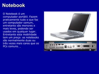 Notebook
O Notebook é um
computador portátil. Fazem
praticamente tudo o que faz
um computador comum,
entretanto são menores e
mais leves, podendo ser
usados em qualquer lugar.
Entretanto esta mobilidade
tem um preço: os notebooks
são normalmente duas ou
três vezes mais caros que os
PCs comuns.
 