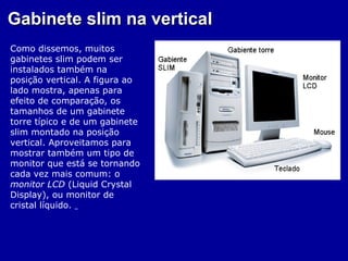 Gabinete slim na vertical
Como dissemos, muitos
gabinetes slim podem ser
instalados também na
posição vertical. A figura ao
lado mostra, apenas para
efeito de comparação, os
tamanhos de um gabinete
torre típico e de um gabinete
slim montado na posição
vertical. Aproveitamos para
mostrar também um tipo de
monitor que está se tornando
cada vez mais comum: o
monitor LCD (Liquid Crystal
Display), ou monitor de
cristal líquido.
 