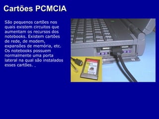 Cartões PCMCIA
São pequenos cartões nos
quais existem circuitos que
aumentam os recursos dos
notebooks. Existem cartões
de rede, de modem,
expansões de memória, etc.
Os notebooks possuem
normalmente uma porta
lateral na qual são instalados
esses cartões.
 