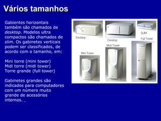 Vários tamanhos
Gabientes horizontais
também são chamados de
desktop. Modelos ultra
compactos são chamados de
slim. Os gabinetes verticais
podem ser classificados, de
acordo com o tamanho, em:

Mini torre (mini tower)
Midi torre (midi tower)
Torre grande (full tower)

Gabinetes grandes são
indicados para computadores
com um número muito
grande de acessórios
internos.
 