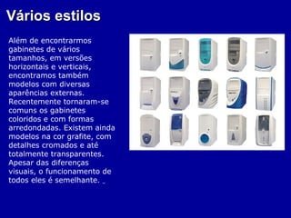 Vários estilos
Além de encontrarmos
gabinetes de vários
tamanhos, em versões
horizontais e verticais,
encontramos também
modelos com diversas
aparências externas.
Recentemente tornaram-se
comuns os gabinetes
coloridos e com formas
arredondadas. Existem ainda
modelos na cor grafite, com
detalhes cromados e até
totalmente transparentes.
Apesar das diferenças
visuais, o funcionamento de
todos eles é semelhante.
 