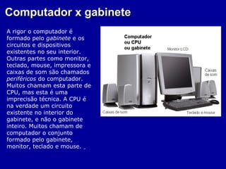 Computador x gabinete
A rigor o computador é
formado pelo gabinete e os
circuitos e dispositivos
existentes no seu interior.
Outras partes como monitor,
teclado, mouse, impressora e
caixas de som são chamados
periféricos do computador.
Muitos chamam esta parte de
CPU, mas esta é uma
imprecisão técnica. A CPU é
na verdade um circuito
existente no interior do
gabinete, e não o gabinete
inteiro. Muitos chamam de
computador o conjunto
formado pelo gabinete,
monitor, teclado e mouse.
 