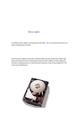 Disco rígido
A utilidade do disco rígido é o armazenamento de dados. Ele é um componente harware. Em
ingles é designado por hard disk.
O primeiro disco rígido foi construído a 1956 pela IMB, este disco armazenava 5 MB ( mega
bytes,nao foi posto á venda. Passado algum tempo em 1973 a IMB fez um disco rigido que
continha 10 mega bytes que em média valia dois mil dólares. Hoje um disco rigido de 1.5 TB
custa menos de 80 dolares.
 