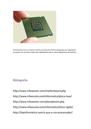 O processador tem um conjunto restrito de células de memória designados por registadores
que podem ser escritos e lidos mais rapidamente que os outros dispositivos de memória.
Bibliografia:
http://www.infowester.com/motherboard.php
http://www.infoescola.com/informatica/placa-mae/
http://www.infowester.com/placadesom.php
http://www.infoescola.com/informatica/disco-rigido/
http://faqinformatica.com/o-que-e-um-processador/
 