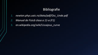 Bibliografie 
1. newton.phys.uaic.ro/data/pdf/Osc_Unde.pdf 
2. Manual de Fizică clasa a 11-a (F1) 
3. en.wikipedia.org/wiki/Lissajous_curve 
