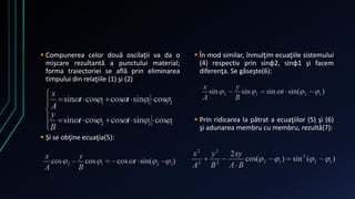  Compunerea celor două oscilaţii va da o 
mişcare rezultantă a punctului material; 
forma traiectoriei se află prin eliminarea 
timpului din relaţiile (1) şi (2) 
 Și se obţine ecuaţia(5): 
 În mod similar, înmulţim ecuaţiile sistemului 
(4) respectiv prin sinφ2, sinφ1 şi facem 
diferenţa. Se găseşte(6): 
 Prin ridicarea la pătrat a ecuaţiilor (5) şi (6) 
şi adunarea membru cu membru, rezultă(7): 
 