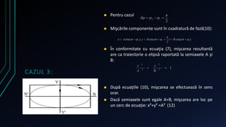 CAZUL 3: 
 Pentru cazul 
 Mişcările componente sunt în cvadratură de fază(10): 
 În conformitate cu ecuaţia (7), mişcarea rezultantă 
are ca traiectorie o elipsă raportată la semiaxele A şi 
B: 
 După ecuaţiile (10), mişcarea se efectuează în sens 
orar. 
 Dacă semiaxele sunt egale A=B, mişcarea are loc pe 
un cerc de ecuaţie: x²+y² =A² (12) 
 