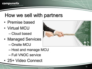 How we sell with partners 
• Premise based 
• Virtual MCU 
Confidential and Proprietary 
– Cloud based 
• Managed Services 
– Onsite MCU 
– Host and manage MCU 
– Full VNOC service 
• 25+ Video Connect 
12 
 