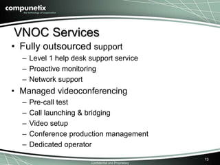 VNOC Services 
• Fully outsourced support 
– Level 1 help desk support service 
– Proactive monitoring 
– Network support 
• Managed videoconferencing 
– Pre-call test 
– Call launching & bridging 
– Video setup 
– Conference production management 
– Dedicated operator 
Confidential and Proprietary 
13 
 
