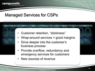 Managed Services for CSPs 
• Customer retention, “stickiness” 
• Wrap-around services = good margins 
• Drive deeper into the customer’s 
business process (CEBP) 
• Provide overflow, redundancy and 
emergency services for customers 
• New sources of revenue 
Confidential and Proprietary 
16 
• Customer retention, “stickiness” 
• Wrap-around services = good margins 
• Drive deeper into the customer’s 
business process 
• Provide overflow, redundancy and 
emergency services for customers 
• New sources of revenue 
 