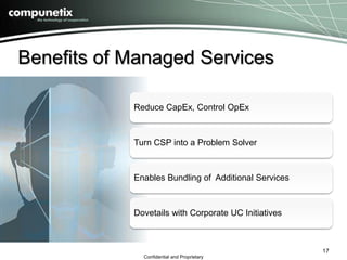 Benefits of Managed Services 
Reduce CapEx, Control OpEx 
Turn CSP into a Problem Solver 
Enables Bundling of Additional Services 
Dovetails with Corporate UC Initiatives 
Confidential and Proprietary 
17 
 