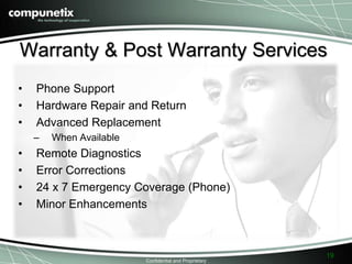 Warranty & Post Warranty Services 
• Phone Support 
• Hardware Repair and Return 
• Advanced Replacement 
Confidential and Proprietary 
– When Available 
• Remote Diagnostics 
• Error Corrections 
• 24 x 7 Emergency Coverage (Phone) 
• Minor Enhancements 
19 
 