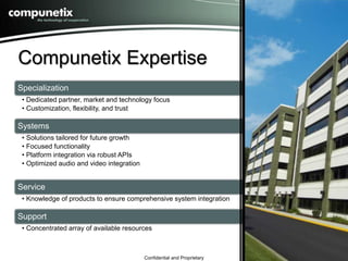 Compunetix Expertise 
Specialization 
• Dedicated partner, market and technology focus 
• Customization, flexibility, and trust 
Confidential and Proprietary 
Systems 
• Solutions tailored for future growth 
• Focused functionality 
• Platform integration via robust APIs 
• Optimized audio and video integration 
Service 
• Knowledge of products to ensure comprehensive system integration 
Support 
• Concentrated array of available resources 
4 
 