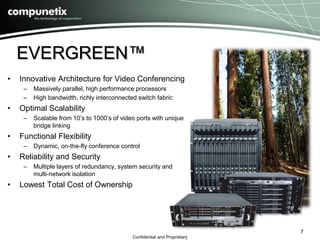 EVERGREEN™ 
• Innovative Architecture for Video Conferencing 
– Massively parallel, high performance processors 
– High bandwidth, richly interconnected switch fabric 
Confidential and Proprietary 
• Optimal Scalability 
– Scalable from 10’s to 1000’s of video ports with unique 
bridge linking 
• Functional Flexibility 
– Dynamic, on-the-fly conference control 
• Reliability and Security 
– Multiple layers of redundancy, system security and 
multi-network isolation 
• Lowest Total Cost of Ownership 
7 
 