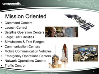 Mission Oriented 
Confidential and Proprietary 
8 
• Command Centers 
• Launch Control 
• Satellite Operation Centers 
• Large Test Facilities 
• Simulations & Test Ranges 
• Communication Centers 
• Mobile Communication Vehicles 
• Emergency Operations Centers 
• Network Operations Centers 
• Traffic Control 
 