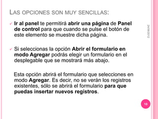 LAS OPCIONES SON MUY SENCILLAS:
   Ir al panel te permitirá abrir una página de Panel




                                                           24/06/2012
    de control para que cuando se pulse el botón de
    este elemento se muestre dicha página.

   Si seleccionas la opción Abrir el formulario en
    modo Agregar podrás elegir un formulario en el
    desplegable que se mostrará más abajo.

    Esta opción abrirá el formulario que selecciones en
    modo Agregar. Es decir, no se verán los registros
    existentes, sólo se abrirá el formulario para que
    puedas insertar nuevos registros.

                                                          10
 