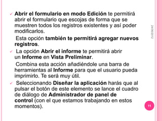    Abrir el formulario en modo Edición te permitirá
    abrir el formulario que escojas de forma que se
    muestren todos los registros existentes y así poder




                                                           24/06/2012
    modificarlos.
     Esta opción también te permitirá agregar nuevos
    registros.
    La opción Abrir el informe te permitirá abrir
    un Informe en Vista Preliminar.
     Combina esta acción añadiéndole una barra de
    herramientas al Informe para que el usuario pueda
    imprimirlo. Te será muy útil.
    Seleccionando Diseñar la aplicación harás que al
    pulsar el botón de este elemento se lance el cuadro
    de diálogo de Administrador de panel de
    control (con el que estamos trabajando en estos
    momentos).                                            11
 