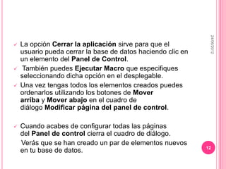 24/06/2012
   La opción Cerrar la aplicación sirve para que el
    usuario pueda cerrar la base de datos haciendo clic en
    un elemento del Panel de Control.
    También puedes Ejecutar Macro que especifiques
    seleccionando dicha opción en el desplegable.
   Una vez tengas todos los elementos creados puedes
    ordenarlos utilizando los botones de Mover
    arriba y Mover abajo en el cuadro de
    diálogo Modificar página del panel de control.

   Cuando acabes de configurar todas las páginas
    del Panel de control cierra el cuadro de diálogo.
    Verás que se han creado un par de elementos nuevos
                                                             12
    en tu base de datos.
 