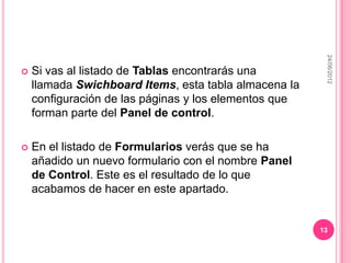 24/06/2012
   Si vas al listado de Tablas encontrarás una
    llamada Swichboard Items, esta tabla almacena la
    configuración de las páginas y los elementos que
    forman parte del Panel de control.

   En el listado de Formularios verás que se ha
    añadido un nuevo formulario con el nombre Panel
    de Control. Este es el resultado de lo que
    acabamos de hacer en este apartado.


                                                       13
 