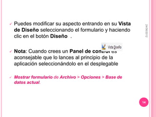    Puedes modificar su aspecto entrando en su Vista




                                                          24/06/2012
    de Diseño seleccionando el formulario y haciendo
    clic en el botón Diseño .

   Nota: Cuando crees un Panel de control es
    aconsejable que lo lances al principio de la
    aplicación seleccionándolo en el desplegable

   Mostrar formulario de Archivo > Opciones > Base de
    datos actual.



                                                         14
 