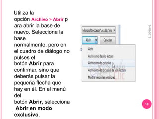 Utiliza la
opción Archivo > Abrir p
ara abrir la base de




                            24/06/2012
nuevo. Selecciona la
base
normalmente, pero en
el cuadro de diálogo no
pulses el
botón Abrir para
confirmar, sino que
deberás pulsar la
pequeña flecha que
hay en él. En el menú
del
botón Abrir, selecciona    16
 Abrir en modo
exclusivo.
 