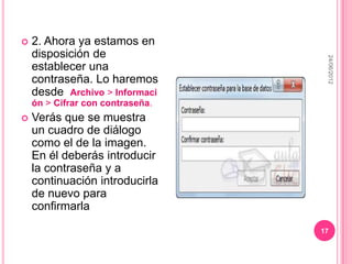    2. Ahora ya estamos en
    disposición de




                                   24/06/2012
    establecer una
    contraseña. Lo haremos
    desde Archivo > Informaci
    ón > Cifrar con contraseña.
   Verás que se muestra
    un cuadro de diálogo
    como el de la imagen.
    En él deberás introducir
    la contraseña y a
    continuación introducirla
    de nuevo para
    confirmarla

                                  17
 