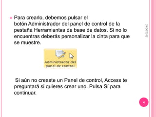    Para crearlo, debemos pulsar el
    botón Administrador del panel de control de la




                                                            24/06/2012
    pestaña Herramientas de base de datos. Si no lo
    encuentras deberás personalizar la cinta para que
    se muestre.




    Si aún no creaste un Panel de control, Access te
    preguntará si quieres crear uno. Pulsa Sí para
    continuar.
                                                        4
 