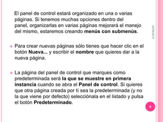 El panel de control estará organizado en una o varias
    páginas. Si tenemos muchas opciones dentro del
    panel, organizarlas en varias páginas mejorará el manejo




                                                                       24/06/2012
    del mismo, estaremos creando menús con submenús.

   Para crear nuevas páginas sólo tienes que hacer clic en el
    botón Nueva... y escribir el nombre que quieres dar a la
    nueva página.

   La página del panel de control que marques como
    predeterminada será la que se muestre en primera
    instancia cuando se abra el Panel de control. Si quieres
    que otra página creada por tí sea la predeterminada (y no
    la que viene por defecto) selecciónala en el listado y pulsa
    el botón Predeterminado.
                                                                   6
 