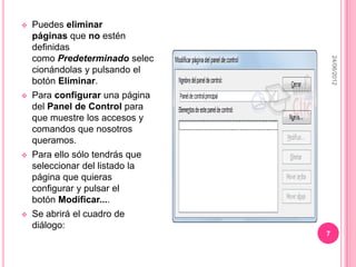   Puedes eliminar
    páginas que no estén
    definidas
    como Predeterminado selec




                                     24/06/2012
    cionándolas y pulsando el
    botón Eliminar.
   Para configurar una página
    del Panel de Control para
    que muestre los accesos y
    comandos que nosotros
    queramos.
   Para ello sólo tendrás que
    seleccionar del listado la
    página que quieras
    configurar y pulsar el
    botón Modificar....
   Se abrirá el cuadro de
    diálogo:
                                 7
 