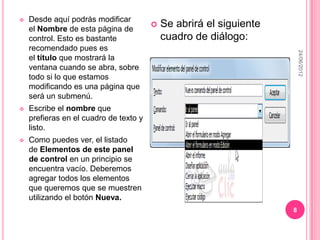    Desde aquí podrás modificar
    el Nombre de esta página de
                                           Se abrirá el siguiente
    control. Esto es bastante               cuadro de diálogo:
    recomendado pues es




                                                                         24/06/2012
    el título que mostrará la
    ventana cuando se abra, sobre
    todo si lo que estamos
    modificando es una página que
    será un submenú.
   Escribe el nombre que
    prefieras en el cuadro de texto y
    listo.
   Como puedes ver, el listado
    de Elementos de este panel
    de control en un principio se
    encuentra vacío. Deberemos
    agregar todos los elementos
    que queremos que se muestren
    utilizando el botón Nueva.
                                                                     8
 