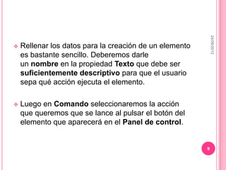 24/06/2012
   Rellenar los datos para la creación de un elemento
    es bastante sencillo. Deberemos darle
    un nombre en la propiedad Texto que debe ser
    suficientemente descriptivo para que el usuario
    sepa qué acción ejecuta el elemento.

   Luego en Comando seleccionaremos la acción
    que queremos que se lance al pulsar el botón del
    elemento que aparecerá en el Panel de control.


                                                         9
 
